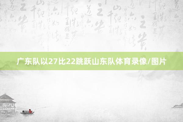 广东队以27比22跳跃山东队体育录像/图片