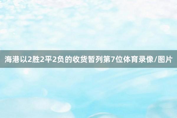 海港以2胜2平2负的收货暂列第7位体育录像/图片