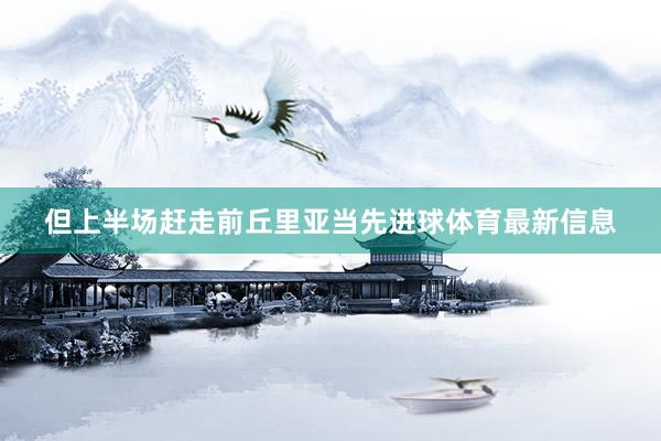 但上半场赶走前丘里亚当先进球体育最新信息