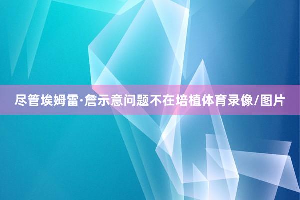 尽管埃姆雷·詹示意问题不在培植体育录像/图片