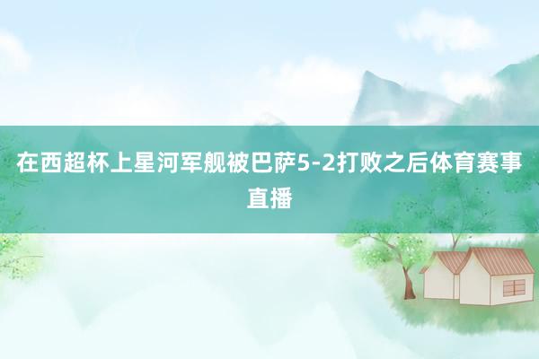 在西超杯上星河军舰被巴萨5-2打败之后体育赛事直播