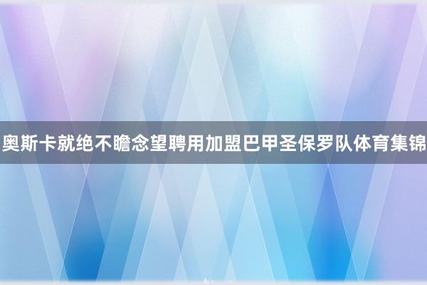 奥斯卡就绝不瞻念望聘用加盟巴甲圣保罗队体育集锦