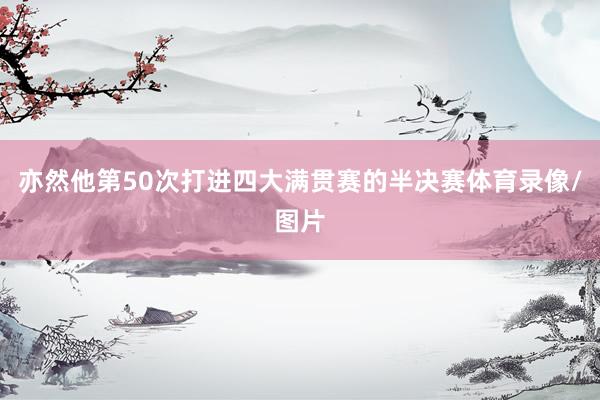 亦然他第50次打进四大满贯赛的半决赛体育录像/图片