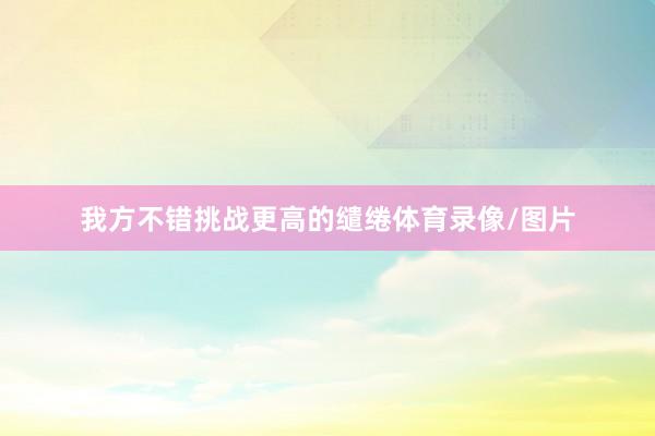 我方不错挑战更高的缱绻体育录像/图片