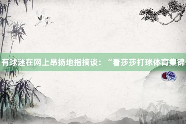 有球迷在网上昂扬地指摘谈：“看莎莎打球体育集锦