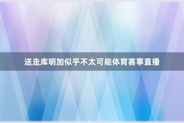 送走库明加似乎不太可能体育赛事直播