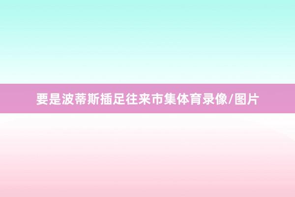 要是波蒂斯插足往来市集体育录像/图片