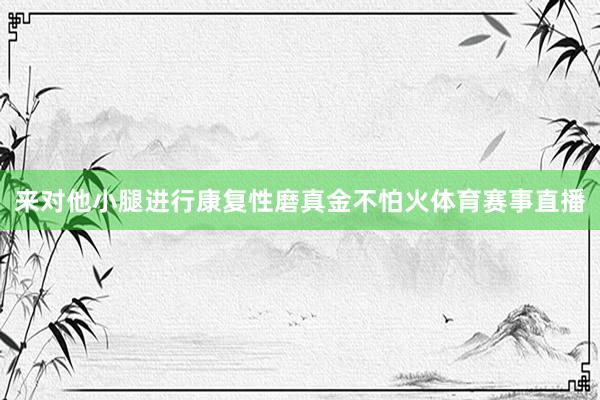 来对他小腿进行康复性磨真金不怕火体育赛事直播