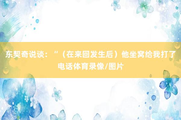 东契奇说谈：“（在来回发生后）他坐窝给我打了电话体育录像/图片