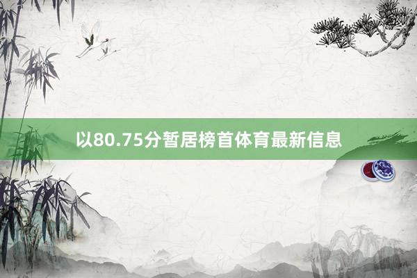 以80.75分暂居榜首体育最新信息