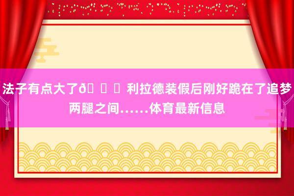 法子有点大了😂利拉德装假后刚好跪在了追梦两腿之间……体育最新信息