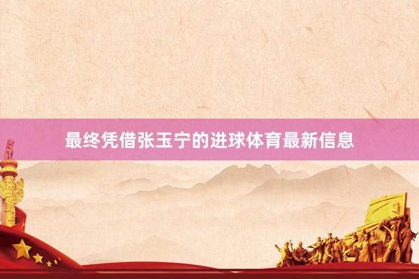 最终凭借张玉宁的进球体育最新信息