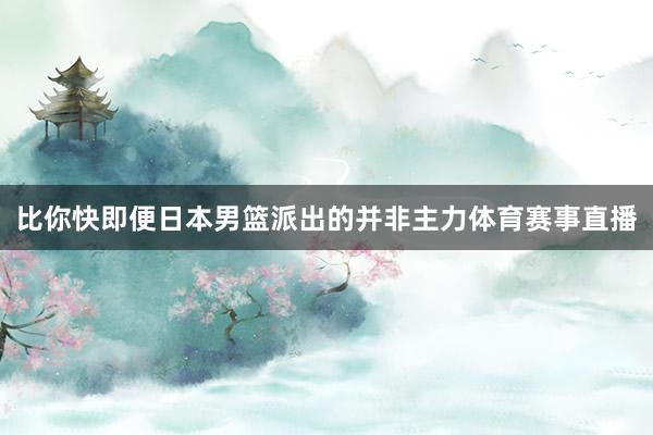 比你快即便日本男篮派出的并非主力体育赛事直播