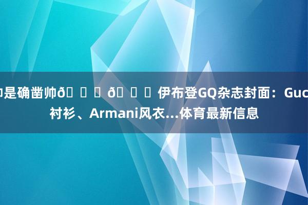 帅是确凿帅😍😍伊布登GQ杂志封面：Gucci衬衫、Armani风衣...体育最新信息