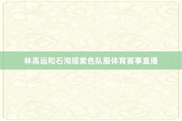 林高远和石洵瑶紫色队服体育赛事直播