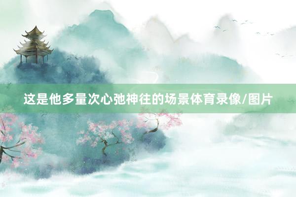 这是他多量次心弛神往的场景体育录像/图片