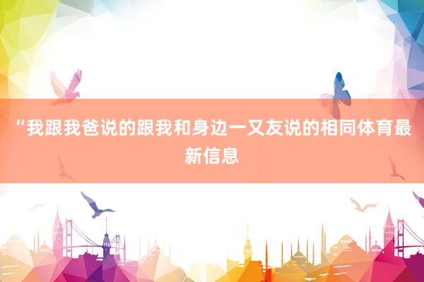 “我跟我爸说的跟我和身边一又友说的相同体育最新信息
