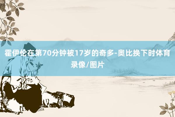 霍伊伦在第70分钟被17岁的奇多-奥比换下时体育录像/图片