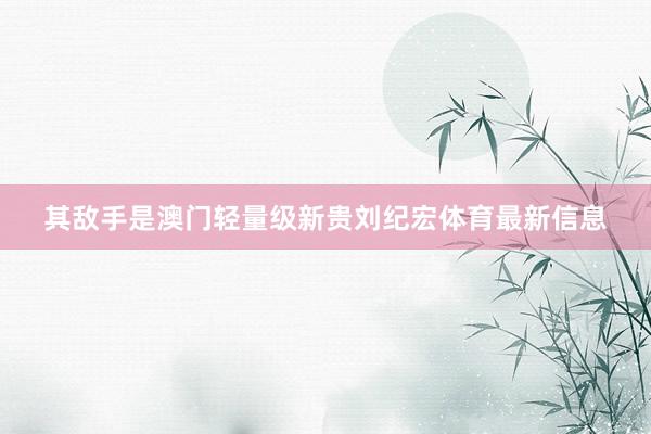 其敌手是澳门轻量级新贵刘纪宏体育最新信息