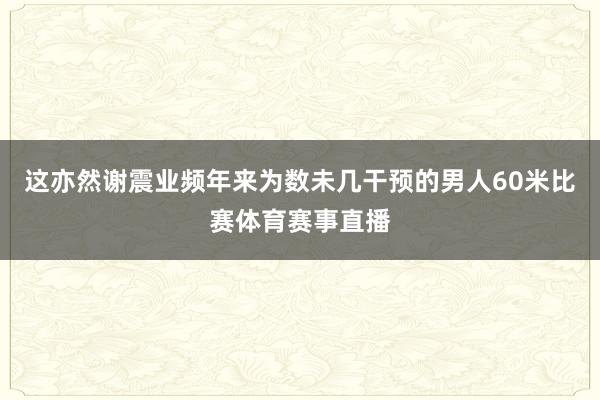 这亦然谢震业频年来为数未几干预的男人60米比赛体育赛事直播