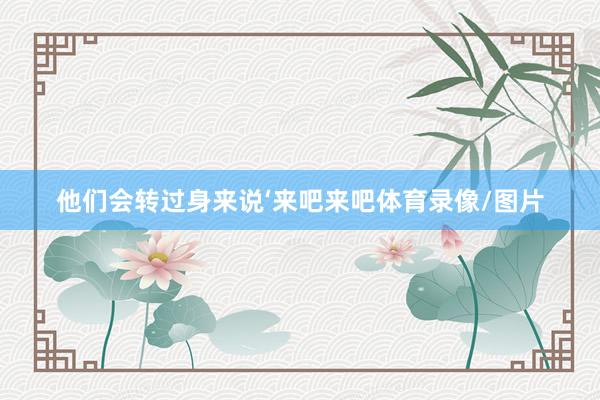 他们会转过身来说‘来吧来吧体育录像/图片
