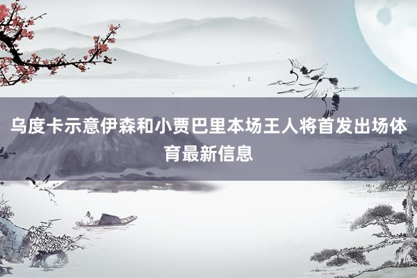 乌度卡示意伊森和小贾巴里本场王人将首发出场体育最新信息