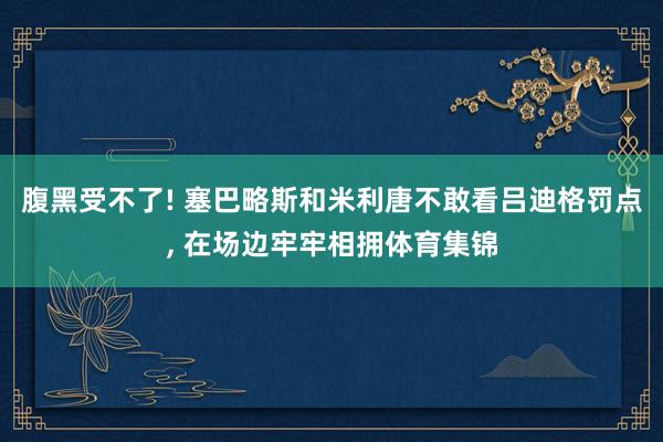 腹黑受不了! 塞巴略斯和米利唐不敢看吕迪格罚点, 在场边牢牢相拥体育集锦