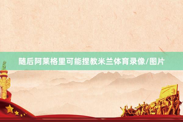 随后阿莱格里可能捏教米兰体育录像/图片