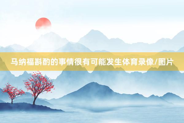 马纳福斟酌的事情很有可能发生体育录像/图片