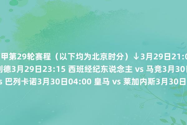 西甲第29轮赛程（以下均为北京时分）↓3月29日21:00 皇家社会 vs 巴拉多利德3月29日23:15 西班经纪东说念主 vs 马竞3月30日01:30 阿拉维斯 vs 巴列卡诺3月30日04:00 皇马 vs 莱加内斯3月30日20:00 赫塔费 vs 比利亚雷亚尔3月30日22:15 巴萨 vs 赫罗纳3月31日00:30 毕巴 vs 奥萨苏纳3月31日00:30 瓦伦西亚 vs 马洛卡3月31日03:00 皇家贝蒂斯 vs 塞维利亚4月01日03:00 塞尔塔 vs 拉斯帕尔马斯    体育最新信息
