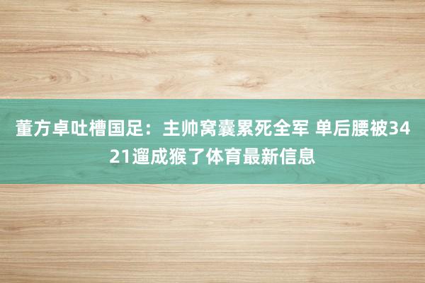 董方卓吐槽国足：主帅窝囊累死全军 单后腰被3421遛成猴了体育最新信息