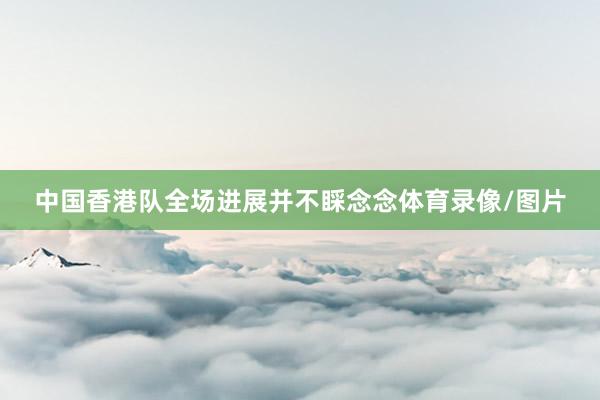 中国香港队全场进展并不睬念念体育录像/图片