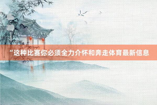 “这种比赛你必须全力介怀和奔走体育最新信息