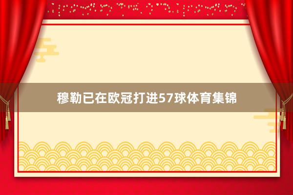 穆勒已在欧冠打进57球体育集锦