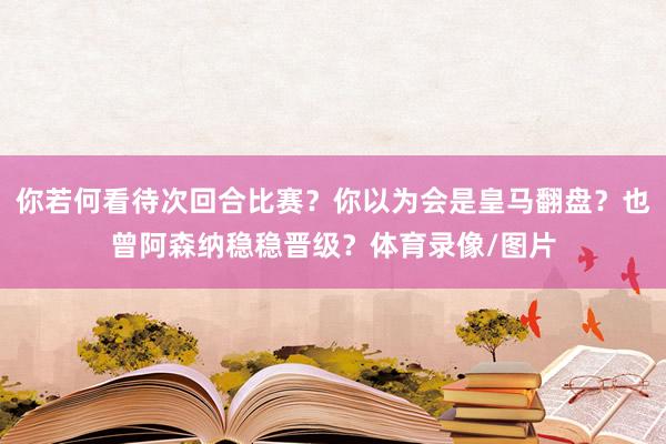 你若何看待次回合比赛？你以为会是皇马翻盘？也曾阿森纳稳稳晋级？体育录像/图片