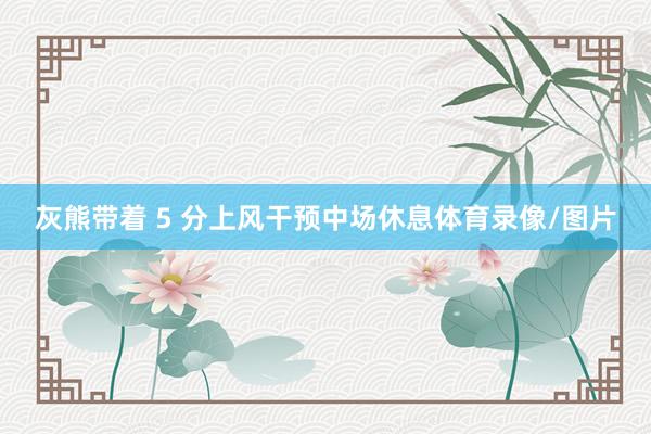 灰熊带着 5 分上风干预中场休息体育录像/图片
