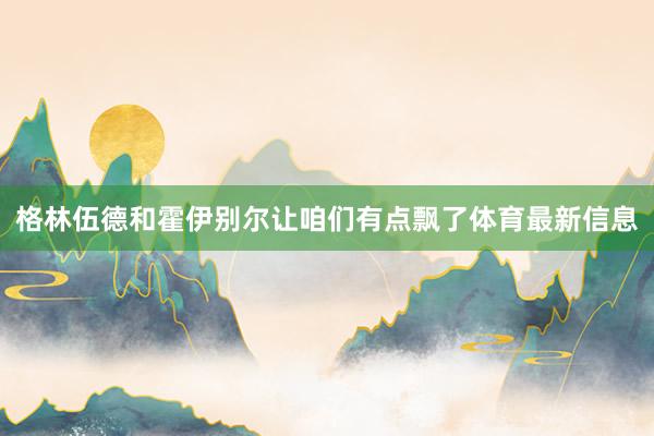 格林伍德和霍伊别尔让咱们有点飘了体育最新信息