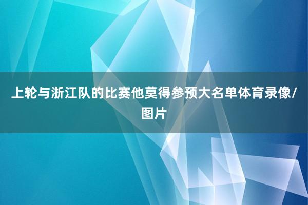 上轮与浙江队的比赛他莫得参预大名单体育录像/图片