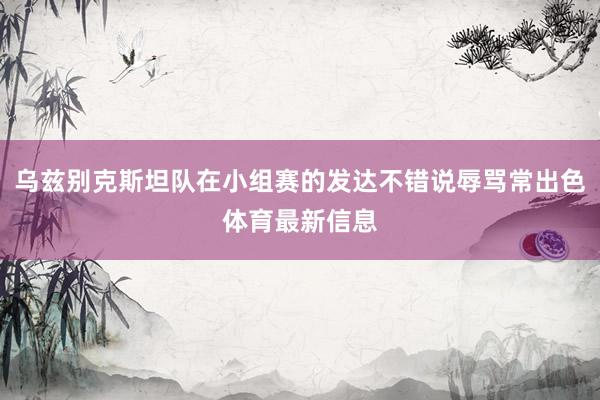 乌兹别克斯坦队在小组赛的发达不错说辱骂常出色体育最新信息