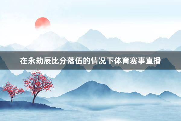 在永劫辰比分落伍的情况下体育赛事直播