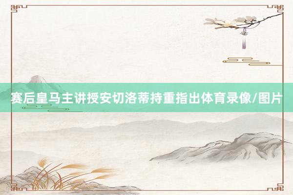 赛后皇马主讲授安切洛蒂持重指出体育录像/图片
