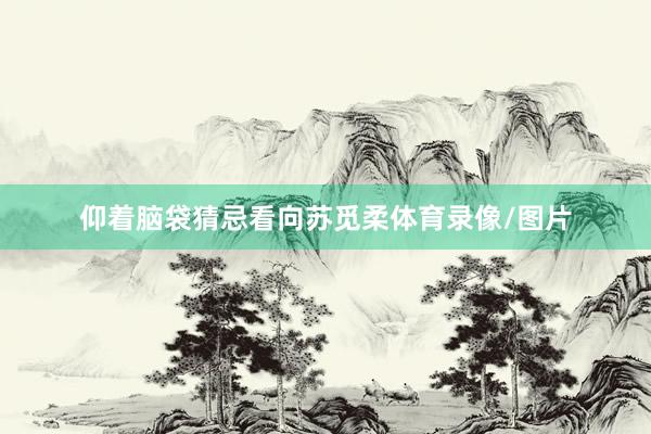 仰着脑袋猜忌看向苏觅柔体育录像/图片