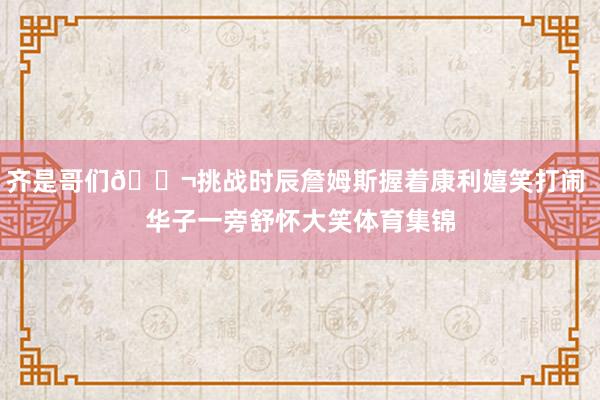 齐是哥们👬挑战时辰詹姆斯握着康利嬉笑打闹 华子一旁舒怀大笑体育集锦