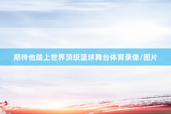 期待他踏上世界顶级篮球舞台体育录像/图片