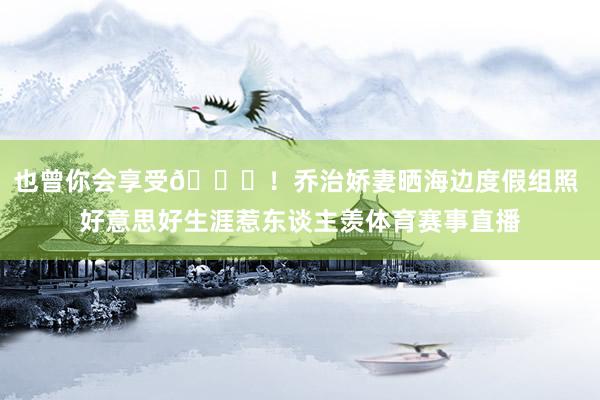 也曾你会享受😍！乔治娇妻晒海边度假组照 好意思好生涯惹东谈主羡体育赛事直播