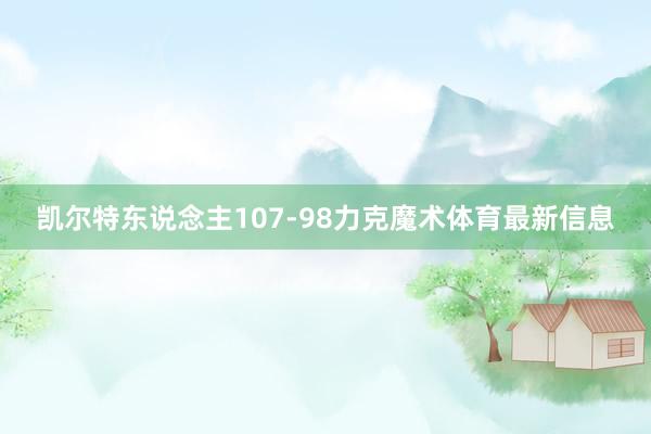凯尔特东说念主107-98力克魔术体育最新信息