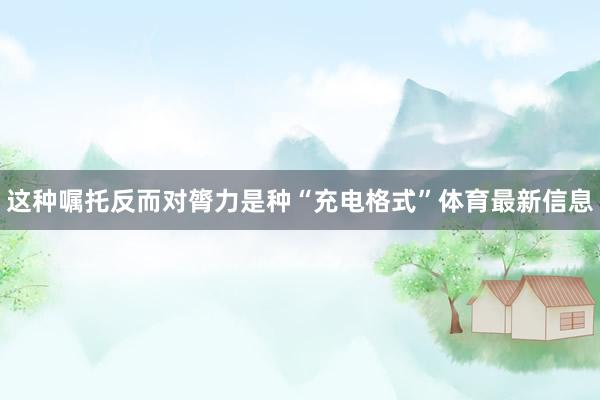 这种嘱托反而对膂力是种“充电格式”体育最新信息