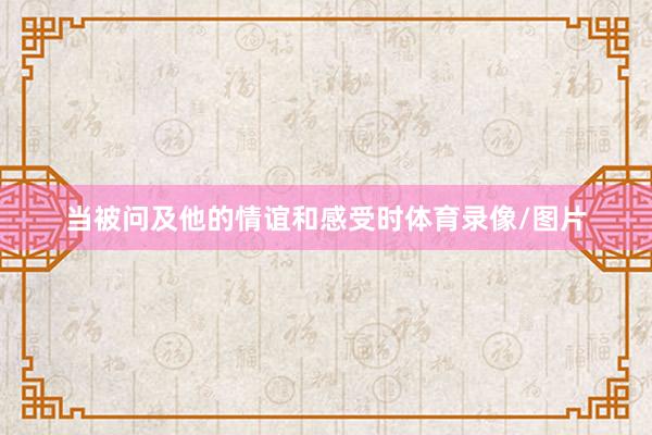 当被问及他的情谊和感受时体育录像/图片