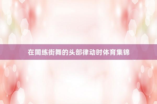 在闇练街舞的头部律动时体育集锦