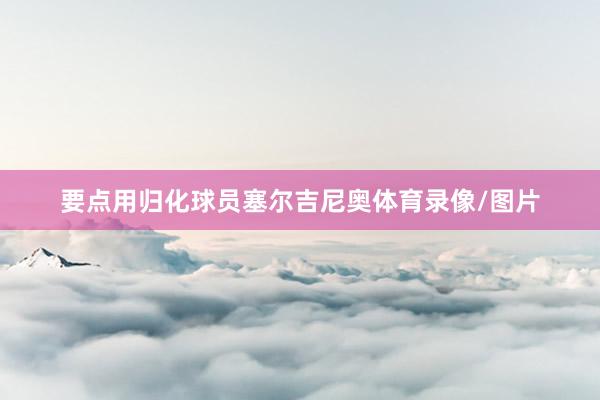 要点用归化球员塞尔吉尼奥体育录像/图片